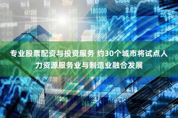 专业股票配资与投资服务 约30个城市将试点人力资源服务业与制造业融合发展