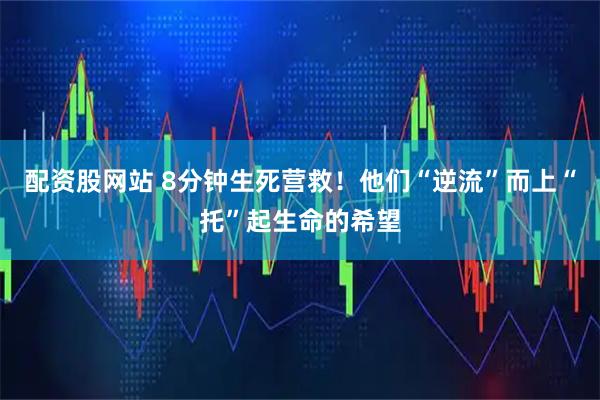 配资股网站 8分钟生死营救！他们“逆流”而上“托”起生命的希望