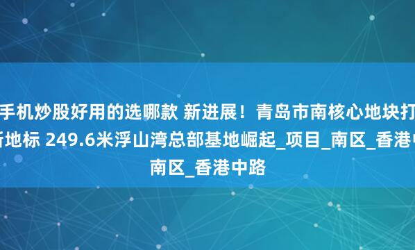 手机炒股好用的选哪款 新进展！青岛市南核心地块打造新地标 249.6米浮山湾总部基地崛起_项目_南区_香港中路