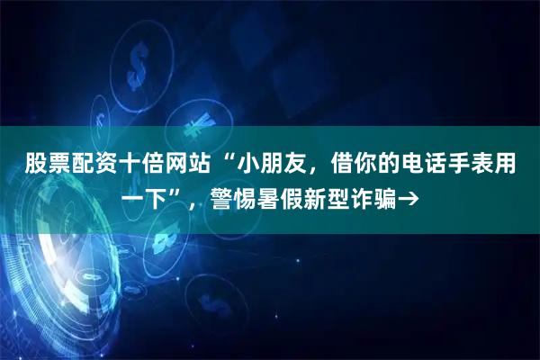 股票配资十倍网站 “小朋友，借你的电话手表用一下”，警惕暑假新型诈骗→