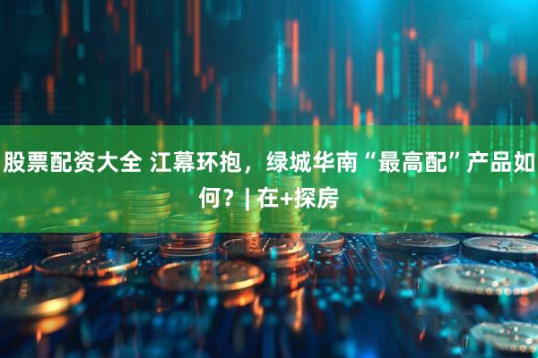 股票配资大全 江幕环抱，绿城华南“最高配”产品如何？| 在+探房