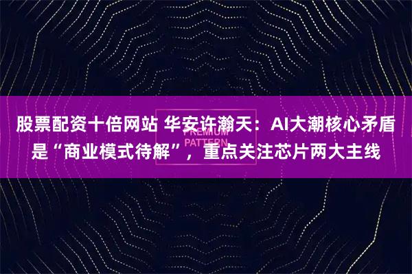 股票配资十倍网站 华安许瀚天：AI大潮核心矛盾是“商业模式待解”，重点关注芯片两大主线