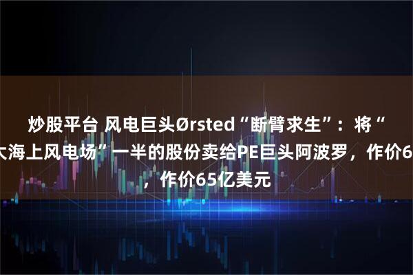 炒股平台 风电巨头Ørsted“断臂求生”：将“全球最大海上风电场”一半的股份卖给PE巨头阿波罗，作价65亿美元